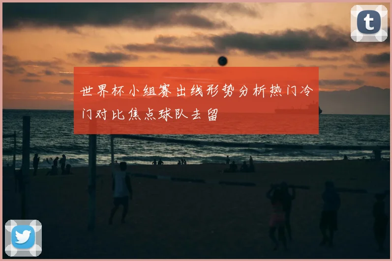 世界杯小组赛出线形势分析热门冷门对比焦点球队去留