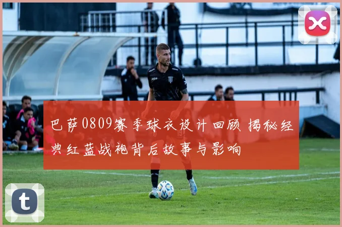 巴萨0809赛季球衣设计回顾 揭秘经典红蓝战袍背后故事与影响