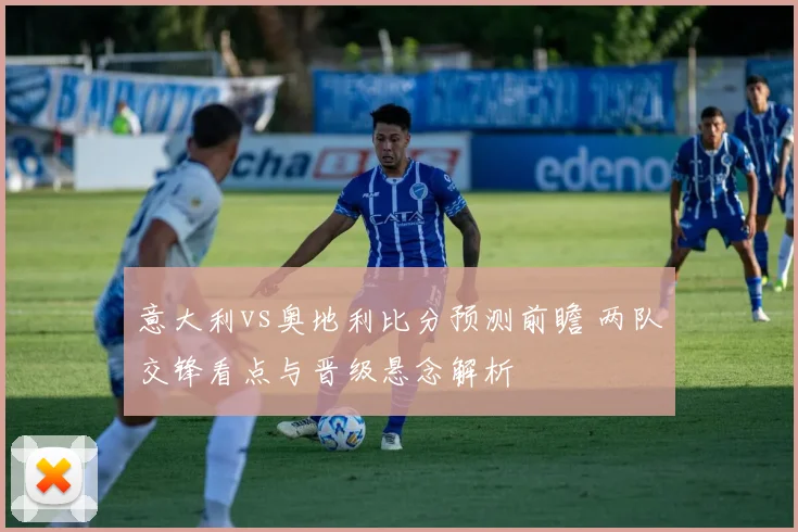 意大利vs奥地利比分预测前瞻 两队交锋看点与晋级悬念解析