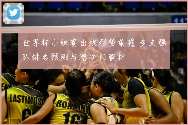 世界杯小组赛出线形势前瞻 多支强队排名预测与潜冷门解析