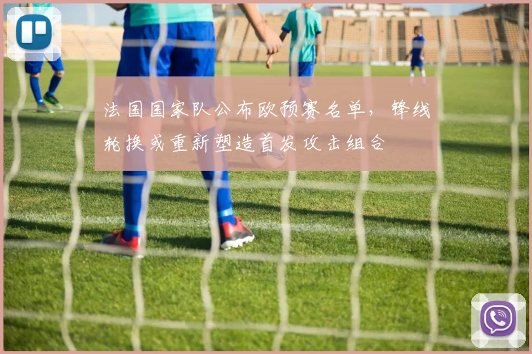 法国国家队公布欧预赛名单,锋线轮换或重新塑造首发攻击组合