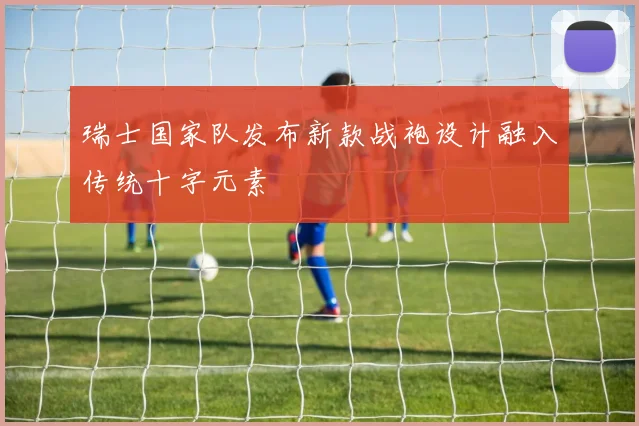 瑞士国家队发布新款战袍设计融入传统十字元素