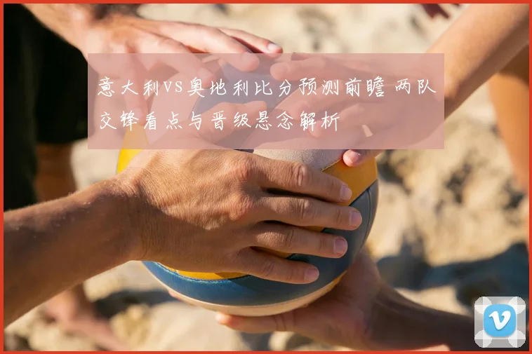 意大利vs奥地利比分预测前瞻 两队交锋看点与晋级悬念解析