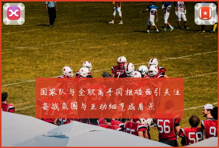 国家队与全职高手同框碰面引关注 备战氛围与互动细节成看点