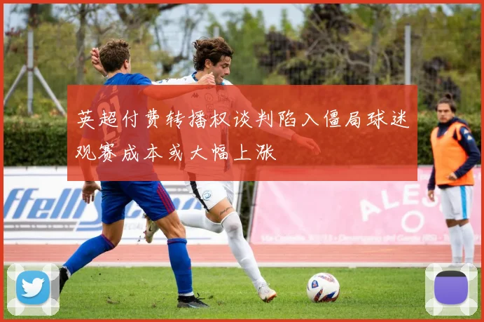 英超付费转播权谈判陷入僵局球迷观赛成本或大幅上涨