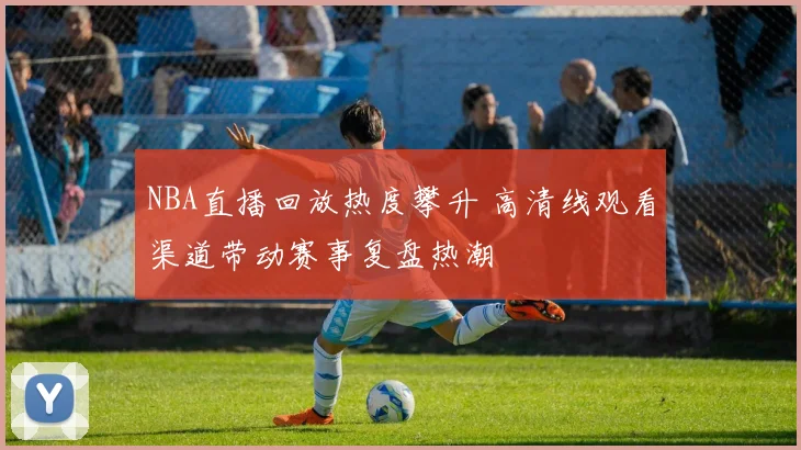 NBA直播回放热度攀升 高清线观看渠道带动赛事复盘热潮
