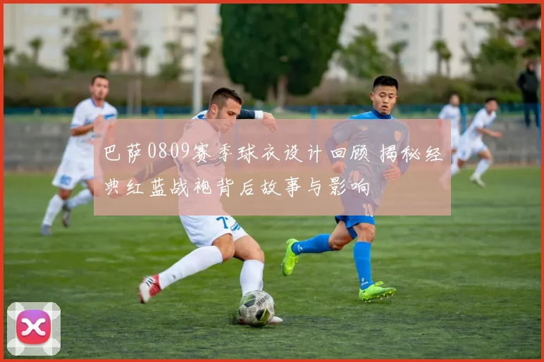 巴萨0809赛季球衣设计回顾 揭秘经典红蓝战袍背后故事与影响