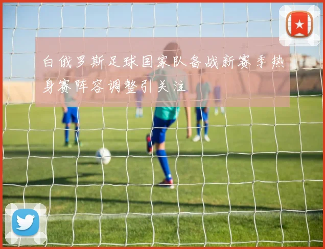 白俄罗斯足球国家队备战新赛季热身赛阵容调整引关注