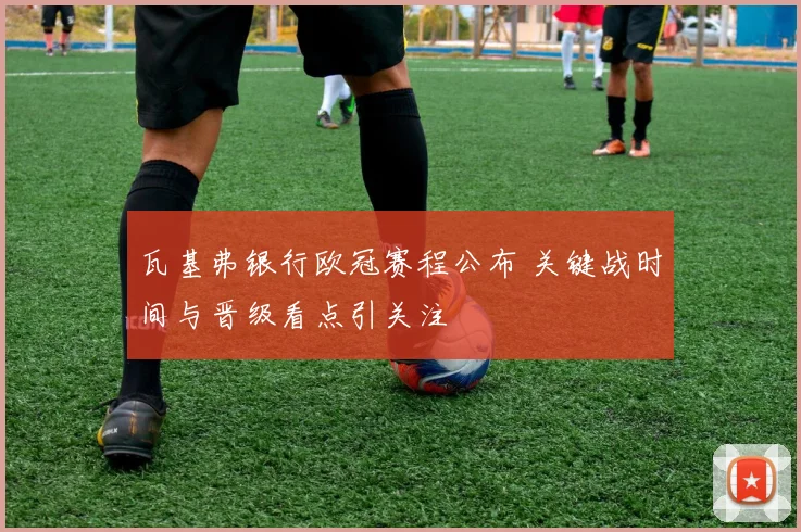 瓦基弗银行欧冠赛程公布 关键战时间与晋级看点引关注