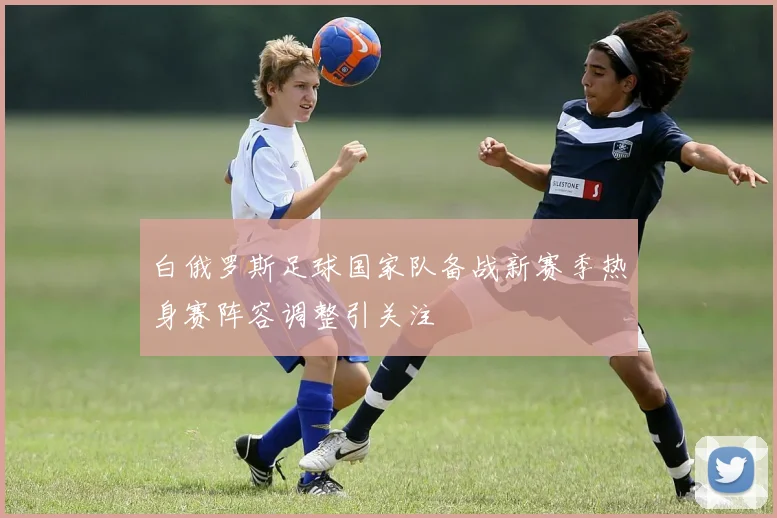 白俄罗斯足球国家队备战新赛季热身赛阵容调整引关注