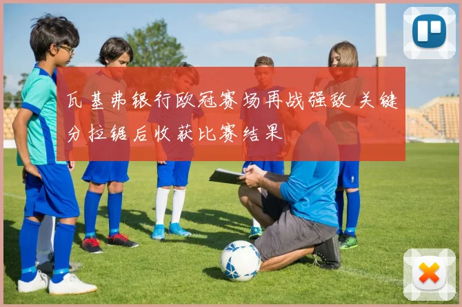 瓦基弗银行欧冠赛场再战强敌 关键分拉锯后收获比赛结果