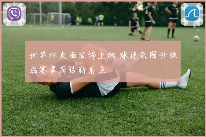 世界杯桌面装饰上线 球迷氛围升级成赛事周边新看点