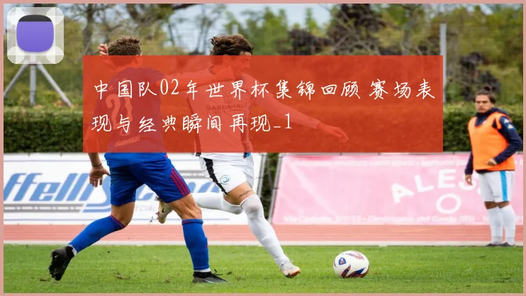 中国队02年世界杯集锦回顾 赛场表现与经典瞬间再现_1