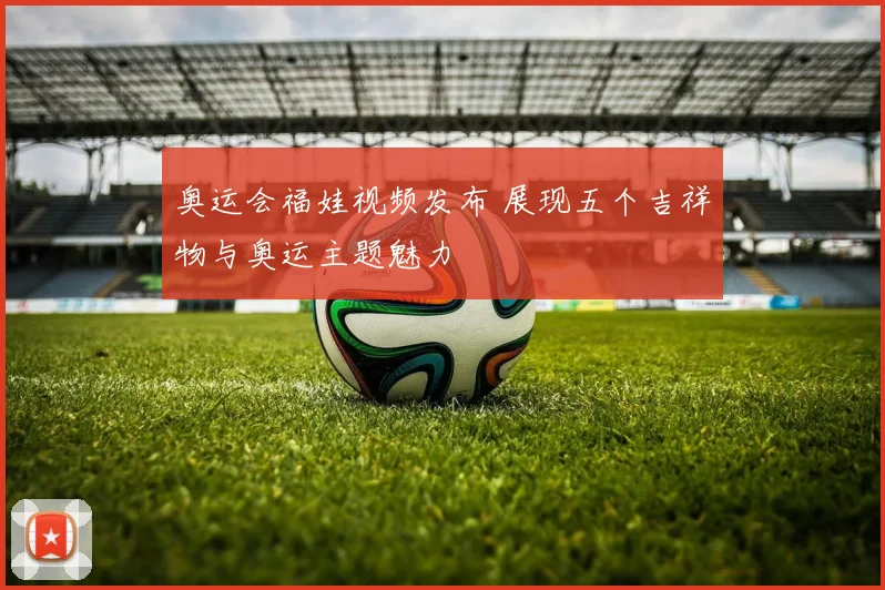 奥运会福娃视频发布 展现五个吉祥物与奥运主题魅力