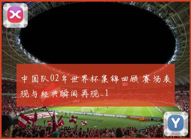 中国队02年世界杯集锦回顾 赛场表现与经典瞬间再现_1