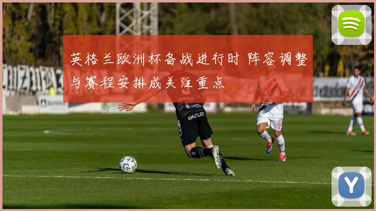 英格兰欧洲杯备战进行时 阵容调整与赛程安排成关注重点