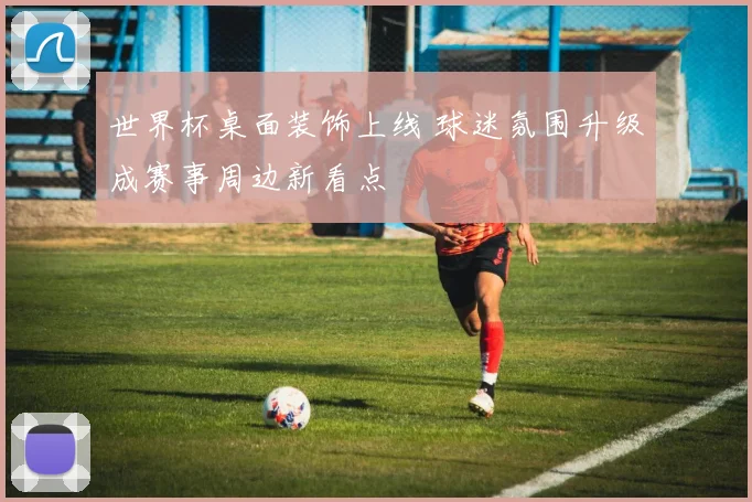 世界杯桌面装饰上线 球迷氛围升级成赛事周边新看点